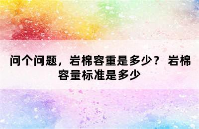 问个问题，岩棉容重是多少？ 岩棉容量标准是多少